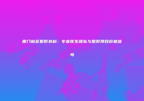 厦门柏荟整形外科：专业医生团队与整形项目价格参考