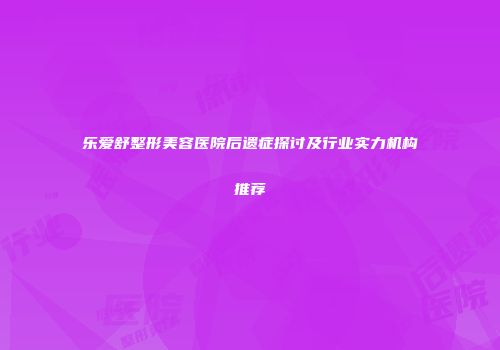 乐爱舒整形美容医院后遗症探讨及行业实力机构推荐