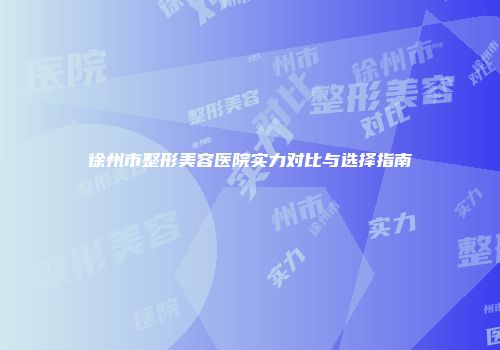徐州市整形美容医院实力对比与选择指南
