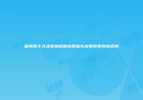 宿州市十大注射玻尿酸祛除抬头纹整形医院排名榜