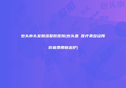 包头市头发脱落整形医院(包头亚燊医疗美容诊所价格费用新出炉)
