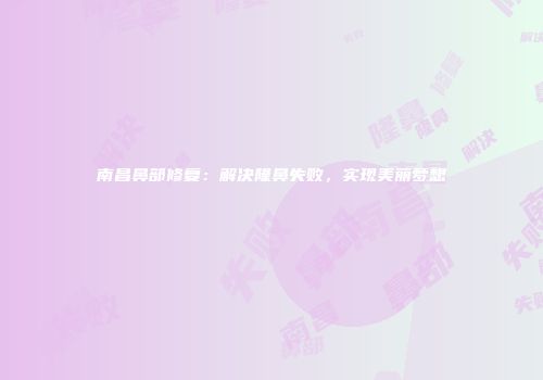 南昌鼻部修复：解决隆鼻失败，实现美丽梦想