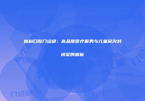 新科口腔门诊部：高品质医疗服务与儿童窝沟封闭案例解析