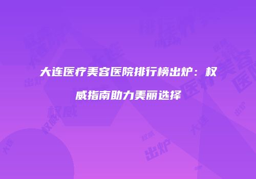 大连医疗美容医院排行榜出炉：权威指南助力美丽选择