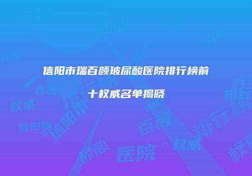 信阳市瑞百颜玻尿酸医院排行榜前十权威名单揭晓