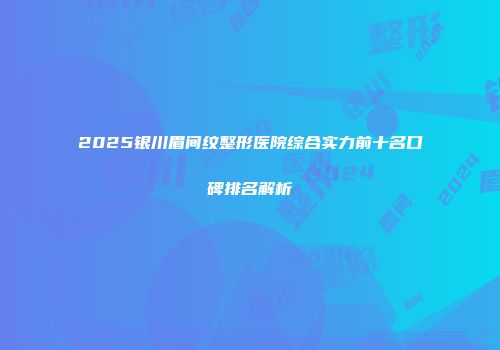 2025银川眉间纹整形医院综合实力前十名口碑排名解析