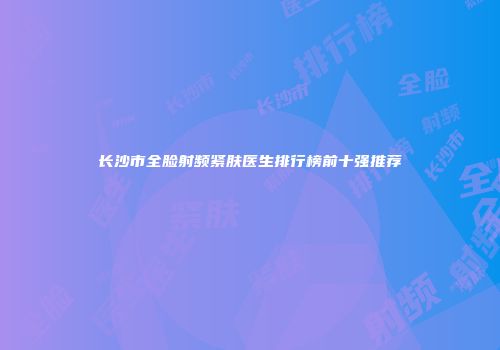 长沙市全脸射频紧肤医生排行榜前十强推荐