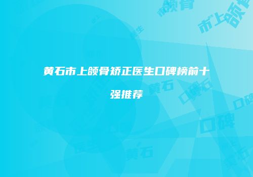 黄石市上颌骨矫正医生口碑榜前十强推荐