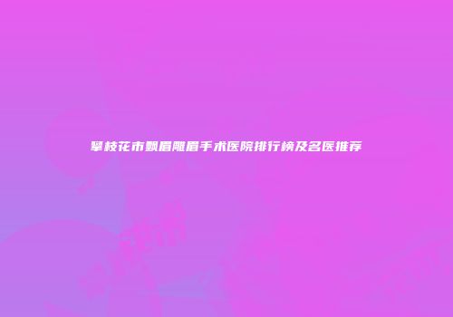 攀枝花市飘眉雕眉手术医院排行榜及名医推荐