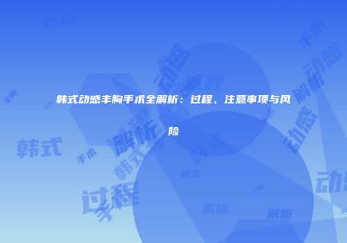 韩式动感丰胸手术全解析：过程、注意事项与风险
