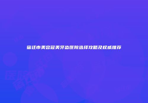 宿迁市美容冠美牙齿医院选择攻略及权威推荐