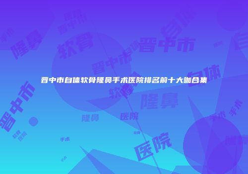 晋中市自体软骨隆鼻手术医院排名前十大咖合集
