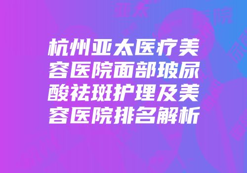 杭州亚太医疗美容医院面部玻尿酸祛斑护理及美容医院排名解析
