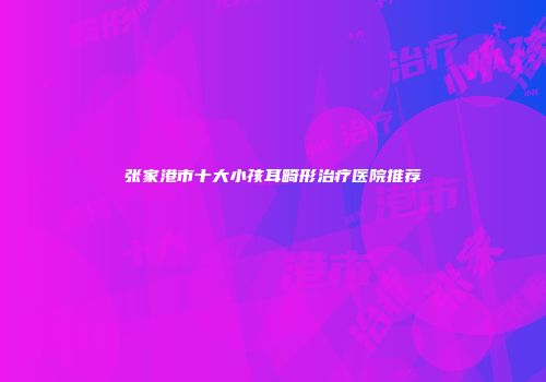 张家港市十大小孩耳畸形治疗医院推荐
