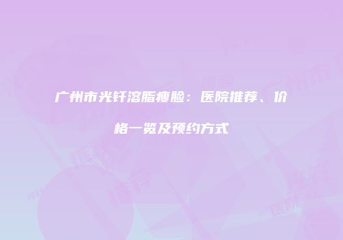 广州市光钎溶脂瘦脸：医院推荐、价格一览及预约方式
