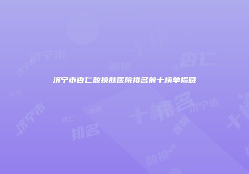 济宁市杏仁酸换肤医院排名前十榜单揭晓