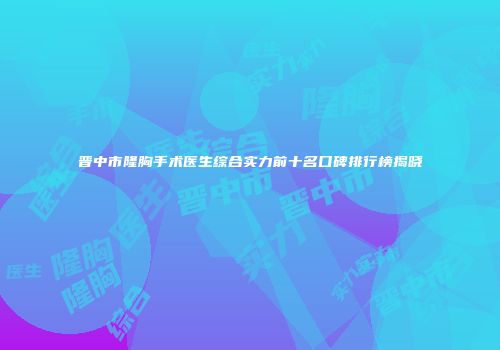 晋中市隆胸手术医生综合实力前十名口碑排行榜揭晓