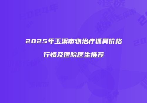 2025年玉溪市物治疗狐臭价格行情及医院医生推荐