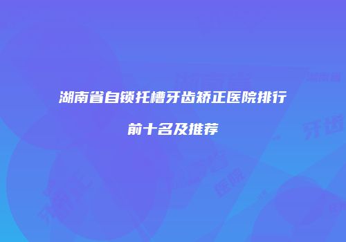 湖南省自锁托槽牙齿矫正医院排行前十名及推荐