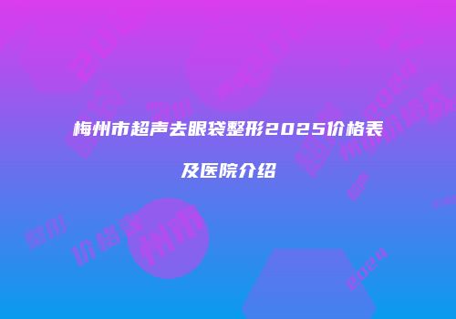 梅州市超声去眼袋整形2025价格表及医院介绍