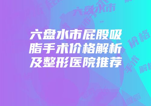 六盘水市屁股吸脂手术价格解析及整形医院推荐