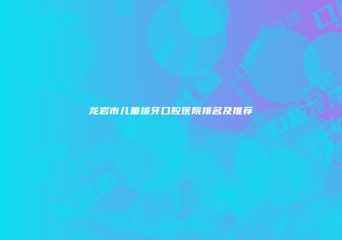 龙岩市儿童拔牙口腔医院排名及推荐