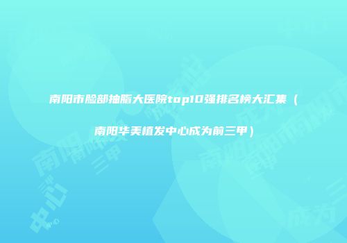 南阳市脸部抽脂大医院top10强排名榜大汇集（南阳华美植发中心成为前三甲）