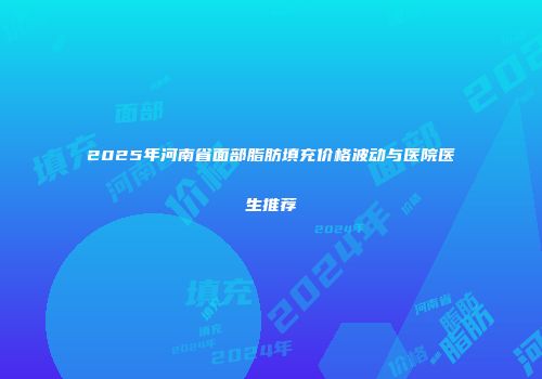 2025年河南省面部脂肪填充价格波动与医院医生推荐