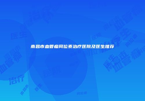 南昌市血管瘤同位素治疗医院及医生推荐