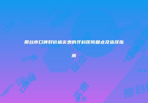 邢台市口碑好价格实惠的牙科医院盘点及选择指南