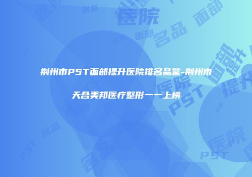 荆州市PST面部提升医院排名品鉴-荆州市天合美邦医疗整形一一上榜