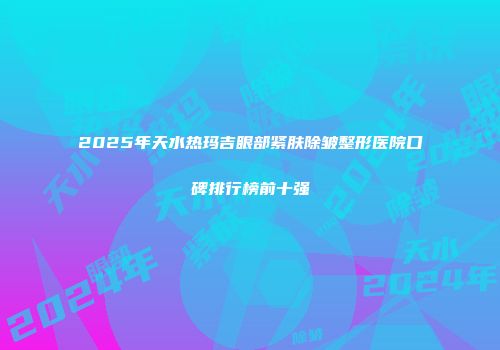 2025年天水热玛吉眼部紧肤除皱整形医院口碑排行榜前十强