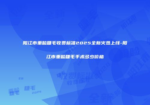 阳江市重睑睫毛收费标准2025全新火热上线-阳江市重睑睫毛手术多少价格