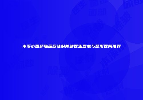 本溪市面部玻尿酸注射除皱医生盘点与整形医院推荐