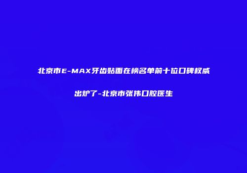北京市E-MAX牙齿贴面在榜名单前十位口碑权威出炉了-北京市张伟口腔医生