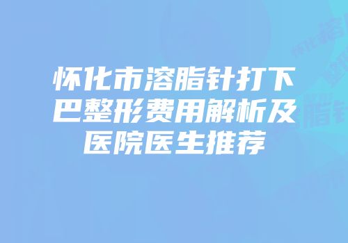 怀化市溶脂针打下巴整形费用解析及医院医生推荐