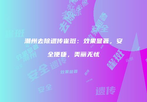 潮州去除遗传雀斑：效果显著，安全便捷，美丽无忧