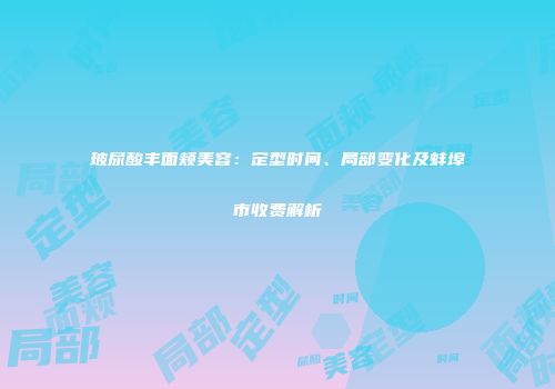 玻尿酸丰面颊美容：定型时间、局部变化及蚌埠市收费解析