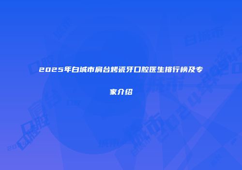 2025年白城市肩台烤瓷牙口腔医生排行榜及专家介绍