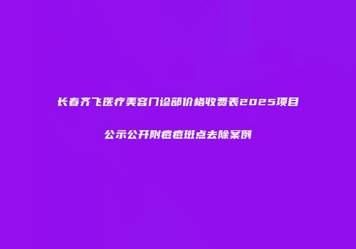长春齐飞医疗美容门诊部价格收费表2025项目公示公开附痘痘斑点去除案例