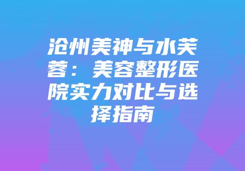 沧州美神与水芙蓉：美容整形医院实力对比与选择指南
