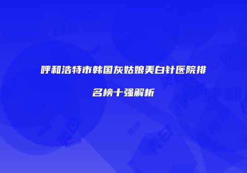 呼和浩特市韩国灰姑娘美白针医院排名榜十强解析