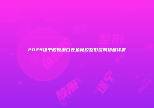 2025遂宁胶原蛋白去鱼尾纹整形医院排名详解