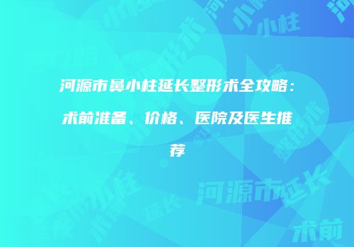 河源市鼻小柱延长整形术全攻略：术前准备、价格、医院及医生推荐