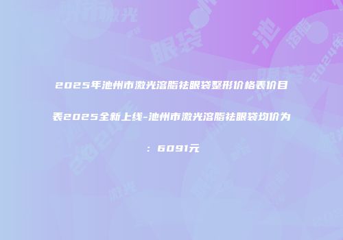 2025年池州市激光溶脂祛眼袋整形价格表价目表2025全新上线-池州市激光溶脂祛眼袋均价为：6091元