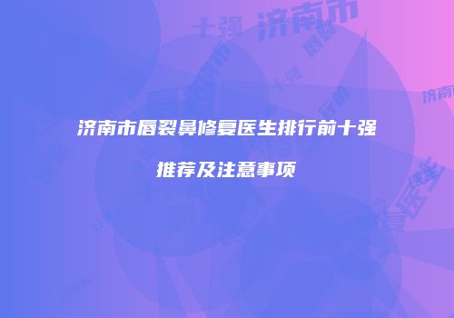 济南市唇裂鼻修复医生排行前十强推荐及注意事项
