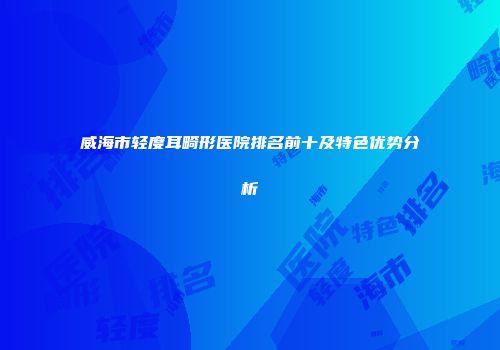 威海市轻度耳畸形医院排名前十及特色优势分析