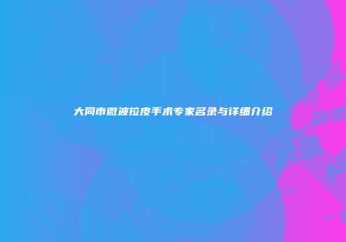 大同市微波拉皮手术专家名录与详细介绍