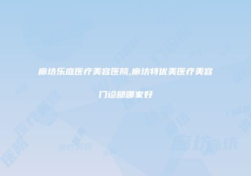 廊坊乐庭医疗美容医院,廊坊特优美医疗美容门诊部哪家好