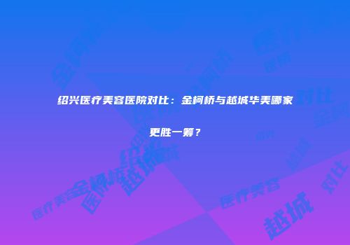 绍兴医疗美容医院对比：金柯桥与越城华美哪家更胜一筹？
